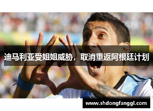 迪马利亚受姐姐威胁，取消重返阿根廷计划