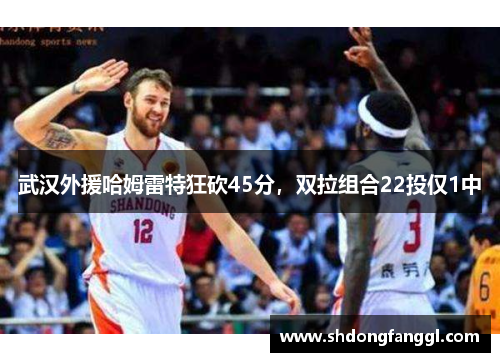武汉外援哈姆雷特狂砍45分，双拉组合22投仅1中